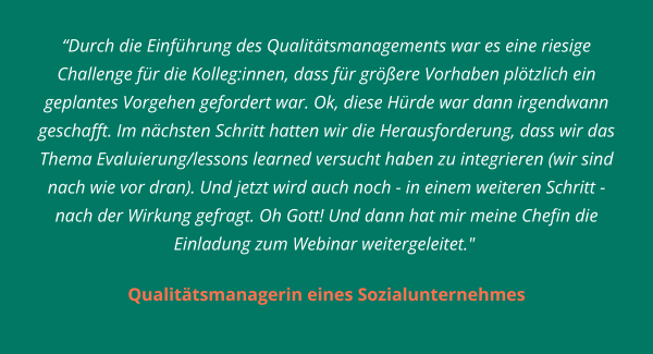 Durch die Einführung des Qualitätsmanagements war es eine riesige Challenge für die Kolleg:innen, dass für größere Vorhaben plötzlich ein geplantes Vorgehen gefordert war. Ok, diese Hürde war dann irgendwann geschafft. Im nächsten Schritt hatten wir die Herausforderung, dass wir das Thema Evaluierung/lessons learned versucht haben zu integrieren (wir sind nach wie vor dran). Und jetzt wird auch noch - in einem weiteren Schritt - nach der Wirkung gefragt. Oh Gott! Und dann hat mir meine Chefin die Einladung zum Webinar weitergeleitet.