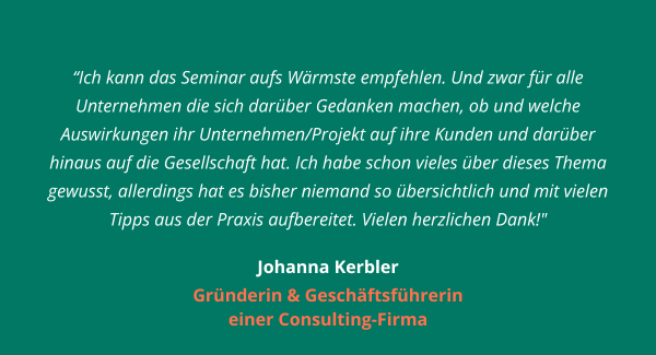 Ich kann das Seminar aufs Wärmste empfehlen. Und zwar für alle Unternehmen die sich darüber Gedanken machen, ob und welche Auswirkungen ihr Unternehmen/Projekt auf ihre Kunden und darüber hinaus auf die Gesellschaft hat. Ich habe schon vieles über dieses Thema gewusst, allerdings hat es bisher niemand so übersichtlich und mit vielen Tipps aus der Praxis aufbereitet. Vielen herzlichen Dank!