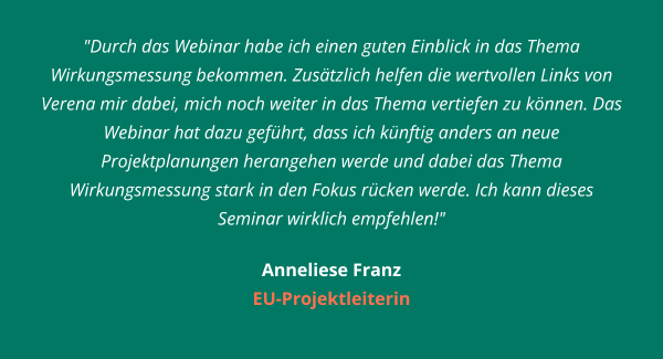 "Durch das Webinar habe ich einen guten Einblick in das Thema Wirkungsmessung bekommen. Zusätzlich helfen die wertvollen Links von Verena mir dabei, mich noch weiter in das Thema vertiefen zu können. Das Webinar hat dazu geführt, dass ich künftig anders an neue Projektplanungen herangehen werde und dabei das Thema Wirkungsmessung stark in den Fokus rücken werde. Ich kann dieses Seminar wirklich empfehlen!"